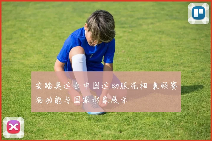 安踏奥运会中国运动服亮相 兼顾赛场功能与国家形象展示