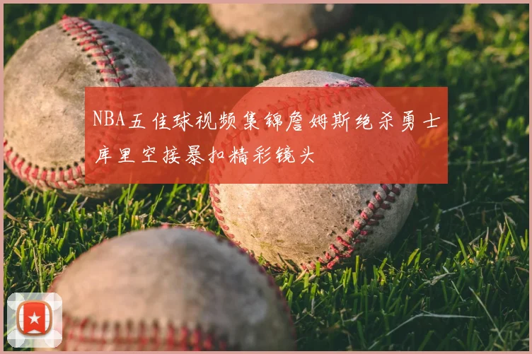 NBA五佳球视频集锦詹姆斯绝杀勇士库里空接暴扣精彩镜头