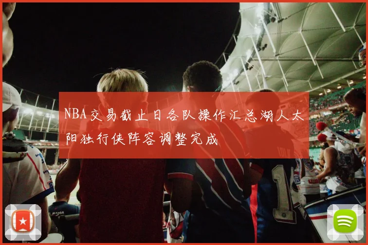 NBA交易截止日各队操作汇总湖人太阳独行侠阵容调整完成