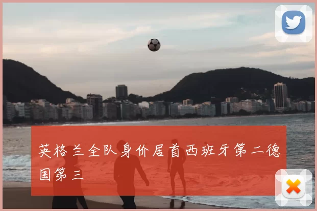 英格兰全队身价居首西班牙第二德国第三