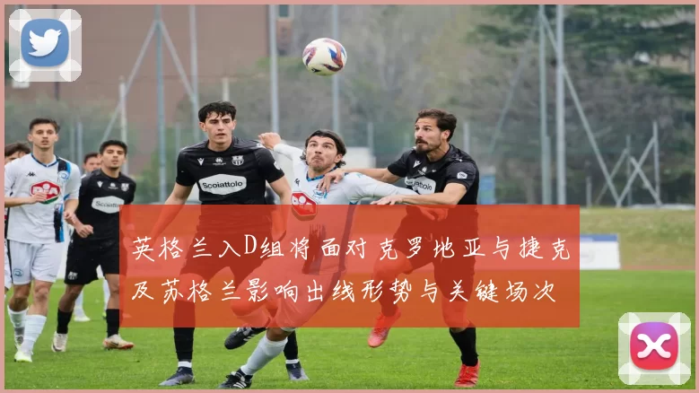 英格兰入D组将面对克罗地亚与捷克及苏格兰影响出线形势与关键场次